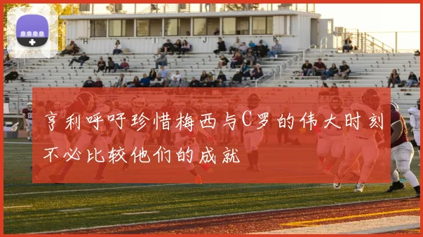 亨利呼吁珍惜梅西与C罗的伟大时刻不必比较他们的成就