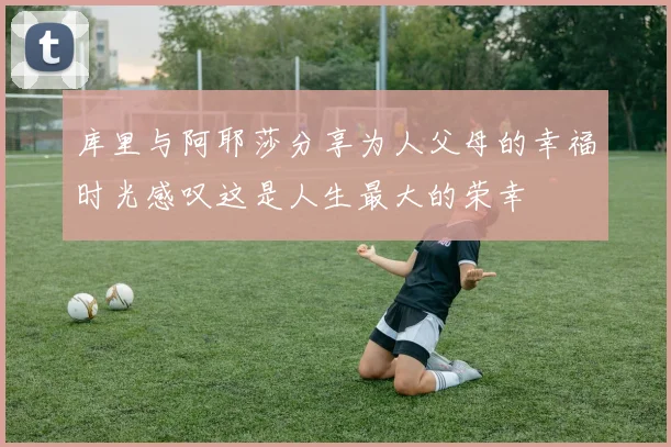 库里与阿耶莎分享为人父母的幸福时光感叹这是人生最大的荣幸