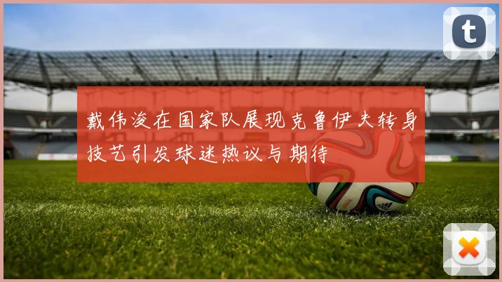 戴伟浚在国家队展现克鲁伊夫转身技艺引发球迷热议与期待
