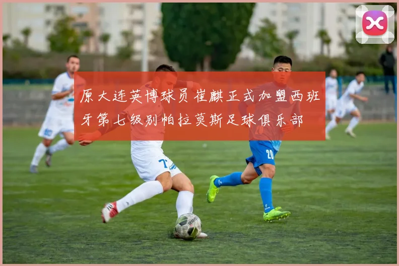 原大连英博球员崔麒正式加盟西班牙第七级别帕拉莫斯足球俱乐部