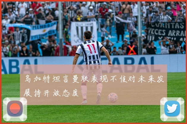乌加特坦言曼联表现不佳对未来发展持开放态度