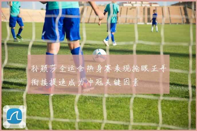 孙颖莎全运会热身赛表现抢眼正手衔接提速成为冲冠关键因素