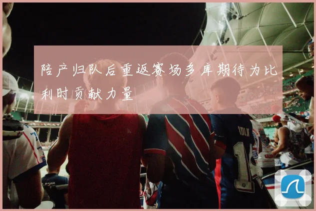 陪产归队后重返赛场多库期待为比利时贡献力量