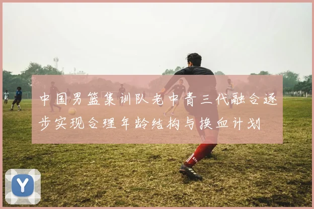 中国男篮集训队老中青三代融合逐步实现合理年龄结构与换血计划