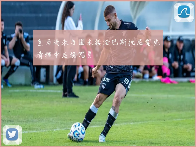 皇马尚未与国米接洽巴斯托尼需先清理中后场冗员