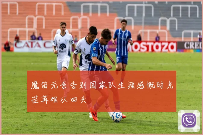 魔笛无奈告别国家队生涯感慨时光荏苒难以回头