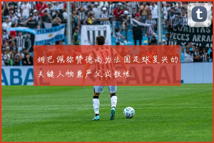姆巴佩称赞德尚为法国足球复兴的关键人物兼严父式教练