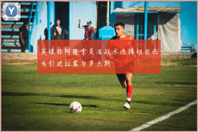 英媒称阿隆索灵活战术选择切尔西或引进拉蒙与罗杰斯