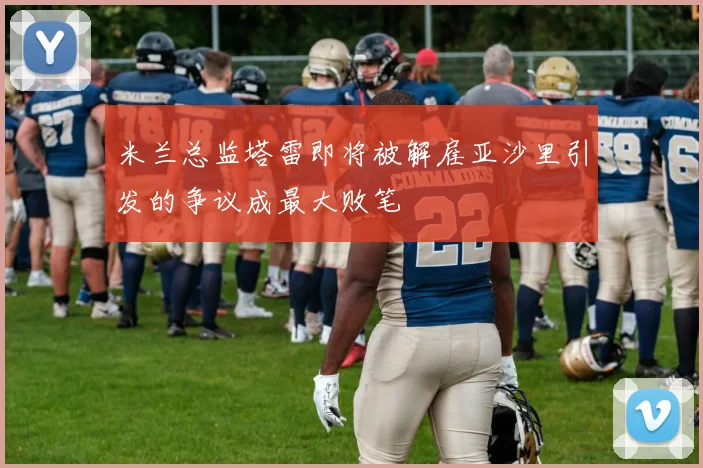 米兰总监塔雷即将被解雇亚沙里引发的争议成最大败笔
