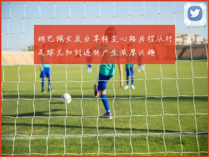 姆巴佩女友分享转变心路历程从对足球无知到逐渐产生浓厚兴趣