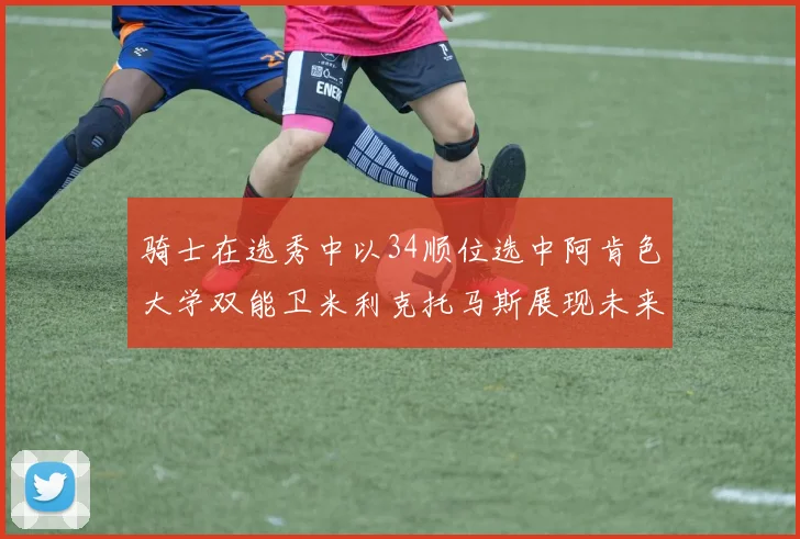 骑士在选秀中以34顺位选中阿肯色大学双能卫米利克托马斯展现未来潜力