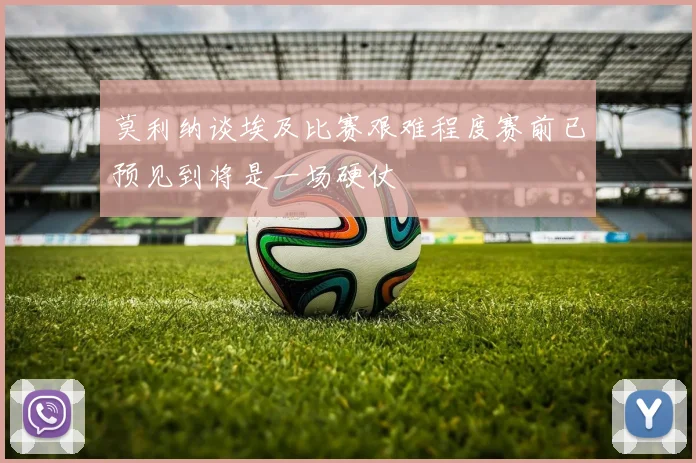 莫利纳谈埃及比赛艰难程度赛前已预见到将是一场硬仗