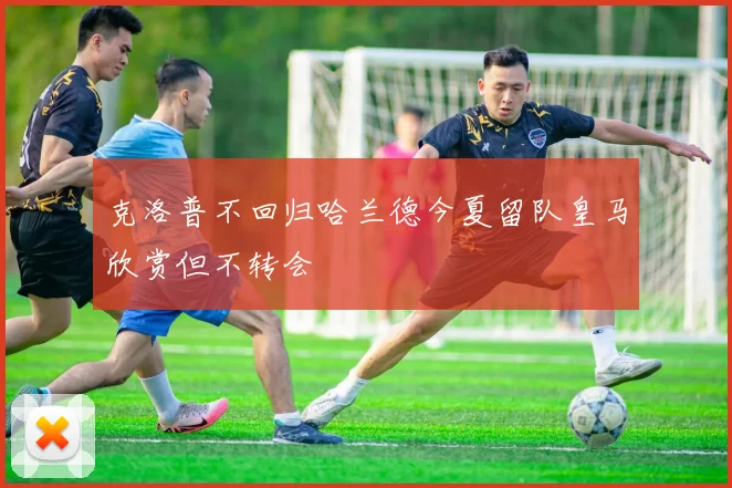 克洛普不回归哈兰德今夏留队皇马欣赏但不转会
