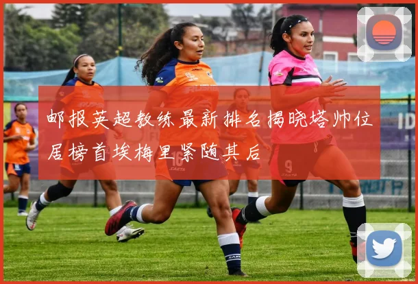 邮报英超教练最新排名揭晓塔帅位居榜首埃梅里紧随其后