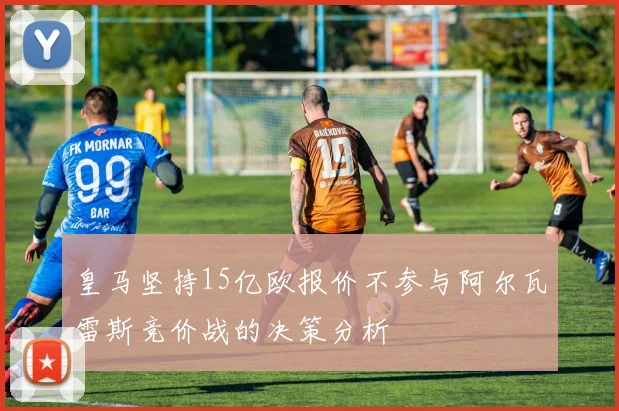 皇马坚持15亿欧报价不参与阿尔瓦雷斯竞价战的决策分析