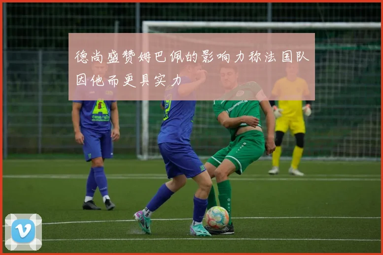 德尚盛赞姆巴佩的影响力称法国队因他而更具实力