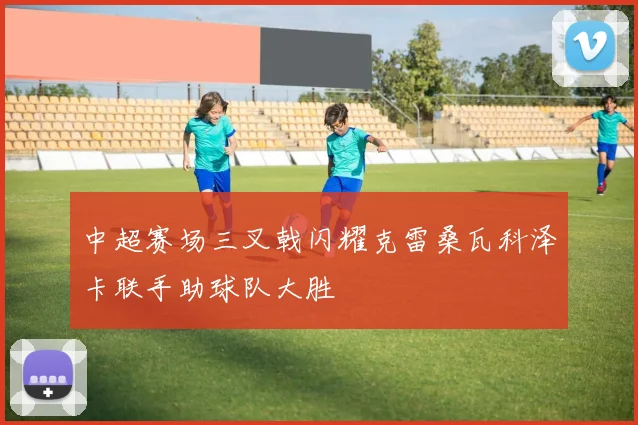 中超赛场三叉戟闪耀克雷桑瓦科泽卡联手助球队大胜