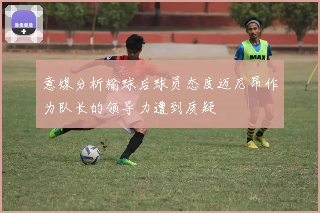 意媒分析输球后球员态度迈尼昂作为队长的领导力遭到质疑