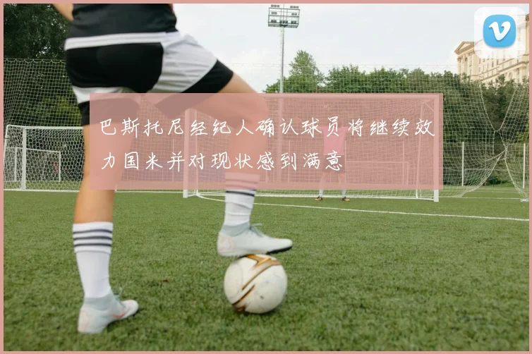 巴斯托尼经纪人确认球员将继续效力国米并对现状感到满意
