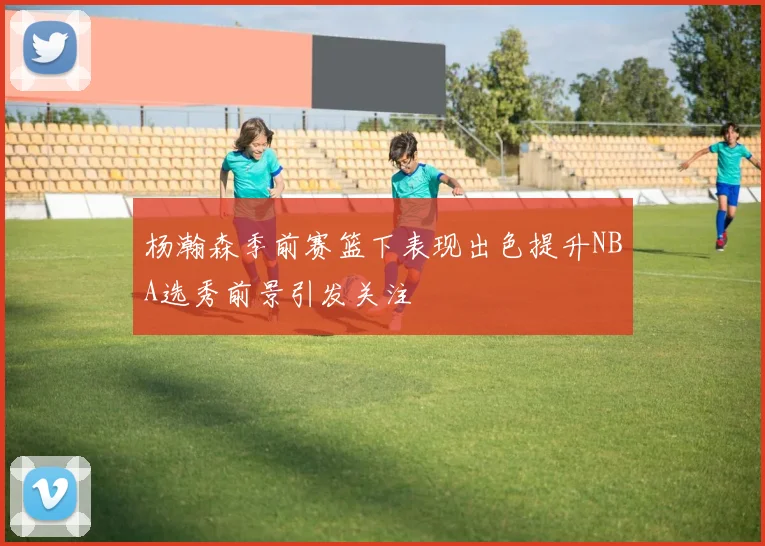 杨瀚森季前赛篮下表现出色提升NBA选秀前景引发关注