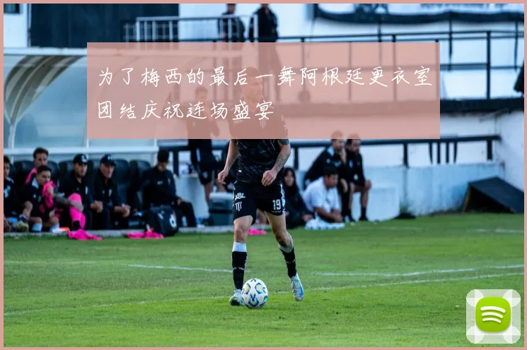 为了梅西的最后一舞阿根廷更衣室团结庆祝连场盛宴