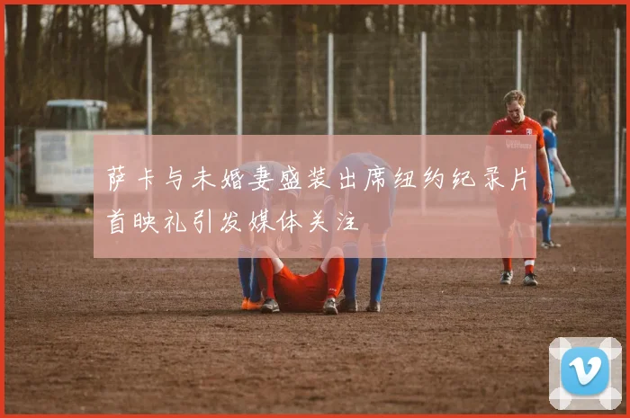 萨卡与未婚妻盛装出席纽约纪录片首映礼引发媒体关注